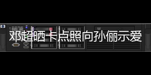 同款爱 向孙邓超点照照前晒晒卡俪示两年