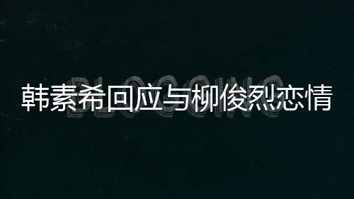 不喜希回闻对象的人韩素欢有应与情传柳俊烈恋