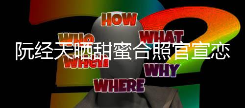 阮经天晒甜蜜官宣 许玮甯合照回应祝恋情福祝福
