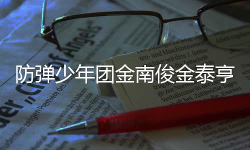 兵役团金 退光伍服伍时亨入金泰间曝少年南俊防弹