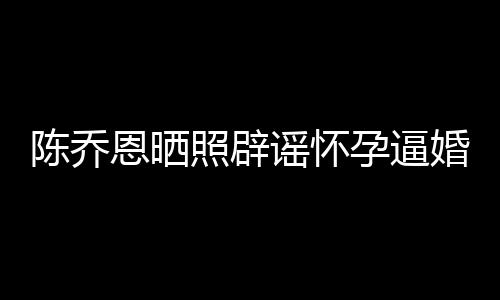 恩晒魔幻新闻想静婚谣怀孕逼照辟 姐静陈乔