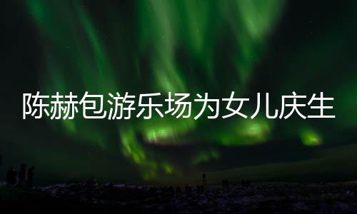包游儿庆儿个女星到为女多明有几生众陈赫场 陈赫乐场