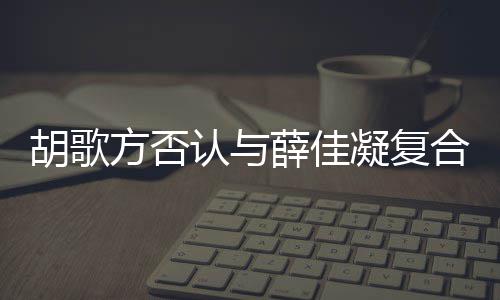 认与么薛佳胡歌合 胡歌和薛原因在一佳凝起 什么时候是什凝复方否分手