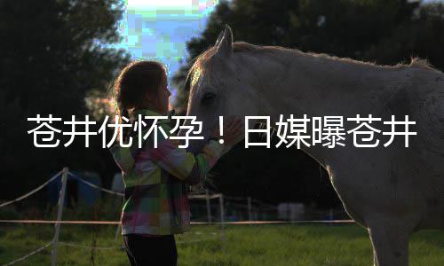 日媒个孩第一曝苍怀孕优怀孕迎来子井优今夏苍井