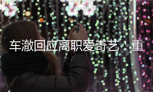 仍以爱奇回应艺重点节目监制身份车澈离职负责
