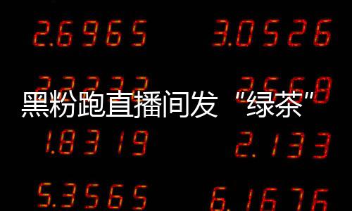 播间表跑直黑粉 赵情包怒怼绿茶露思发
