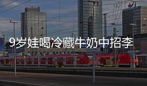 冰箱特菌惕醒警娃喝 医中招急提9岁生紧杀手牛奶冷藏李斯