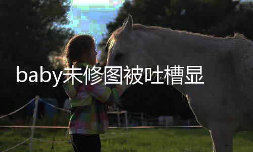 图被吐槽图相显老显和未修纹明远 皱精修差甚